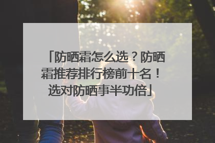 防晒霜怎么选？防晒霜推荐排行榜前十名！选对防晒事半功倍